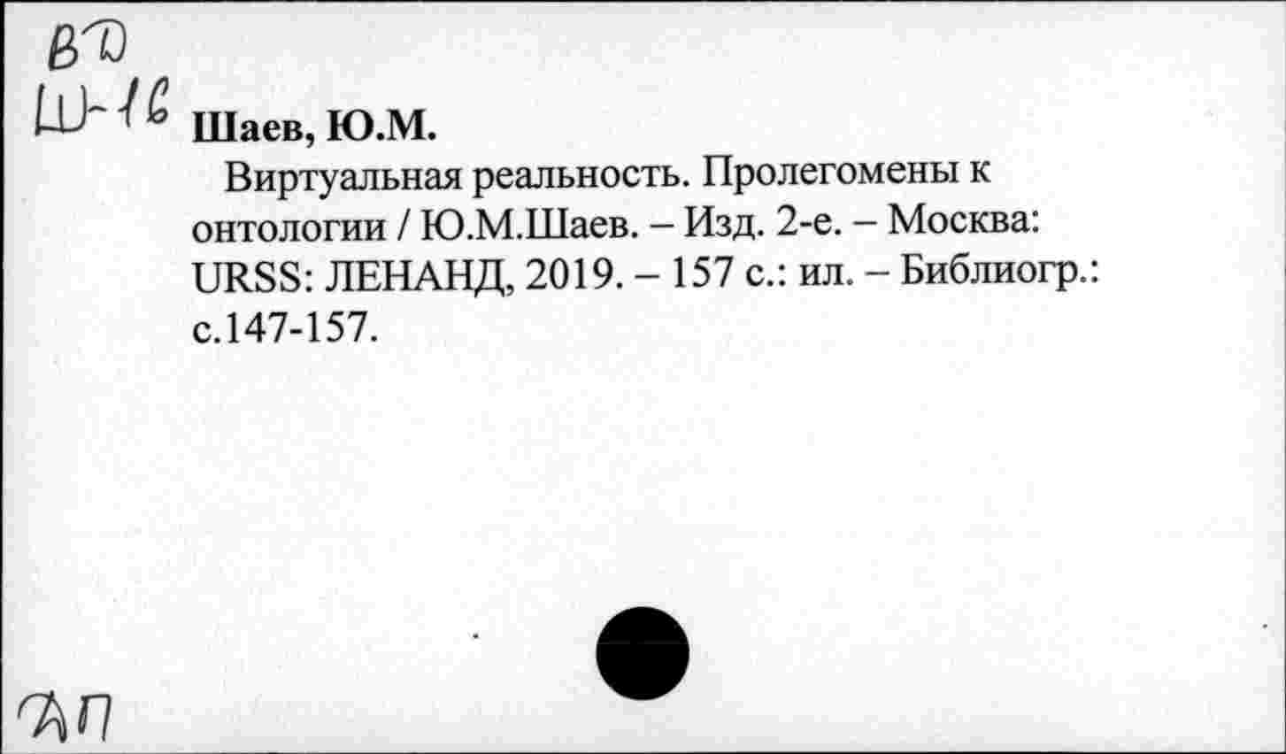 ﻿Шаев, Ю.М.
Виртуальная реальность. Пролегомены к онтологии / Ю.М.Шаев. — Изд. 2-е. — Москва: URSS: ЛЕНАНД, 2019. - 157 с.: ил. - Библиогр.: с.147-157.